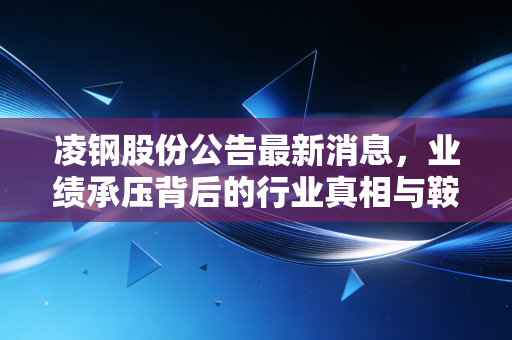 凌钢股份公告最新消息,业绩承压背后的行业真相与鞍钢整合的深层逻辑