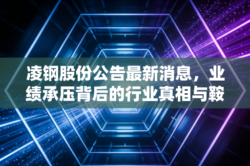 凌钢股份公告最新消息，业绩承压背后的行业真相与鞍钢整合的深层逻辑