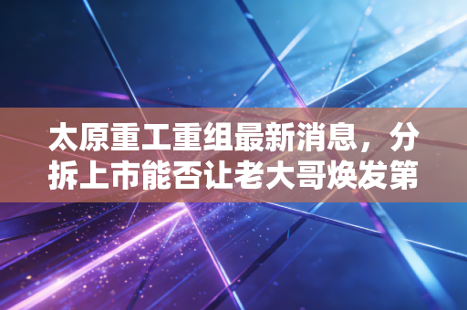 太原重工重组最新消息，分拆上市能否让老大哥焕发第二春？
