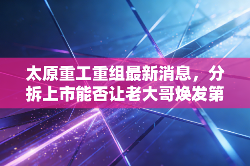 太原重工重组最新消息，分拆上市能否让老大哥焕发第二春？