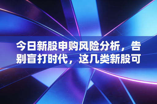 今日新股申购风险分析，告别盲打时代，这几类新股可能就是你的碎钞机