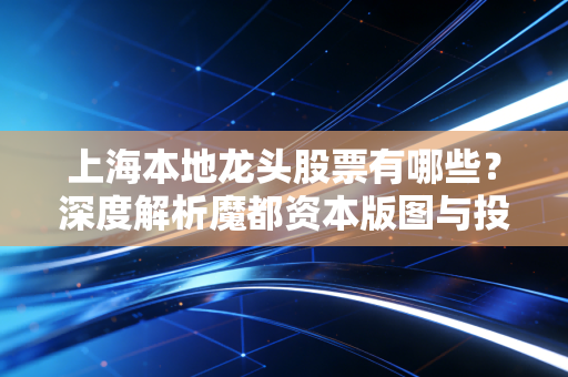 上海本地龙头股票有哪些？深度解析魔都资本版图与投资逻辑