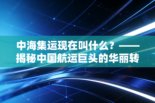 中海集运现在叫什么?——揭秘中国航运巨头的华丽转身与周期宿命