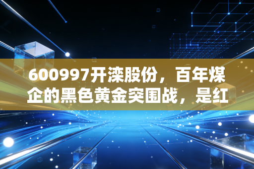 600997开滦股份,百年煤企的黑色黄金突围战,是红利陷阱还是周期狂欢?