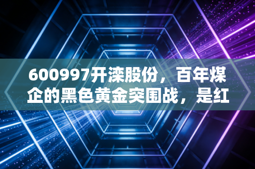 600997开滦股份,百年煤企的黑色黄金突围战,是红利陷阱还是周期狂欢?