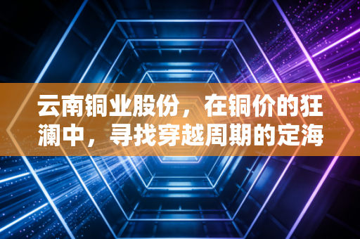云南铜业股份，在铜价的狂澜中，寻找穿越周期的定海神针
