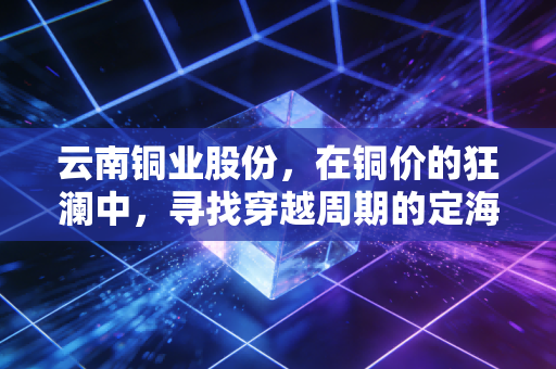 云南铜业股份,在铜价的狂澜中,寻找穿越周期的定海神针