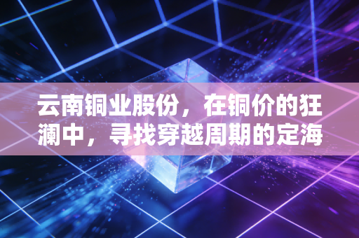 云南铜业股份，在铜价的狂澜中，寻找穿越周期的定海神针