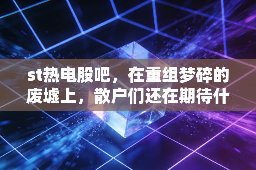 st热电股吧,在重组梦碎的废墟上,散户们还在期待什么?