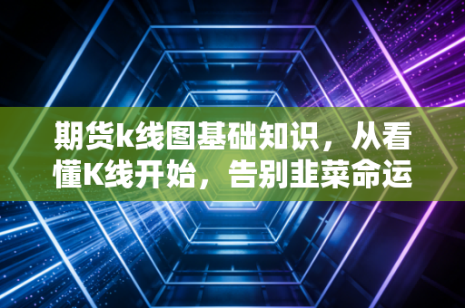 期货k线图基础知识，从看懂K线开始，告别韭菜命运