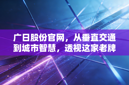 广日股份官网,从垂直交通到城市智慧,透视这家老牌国企的向上生长力