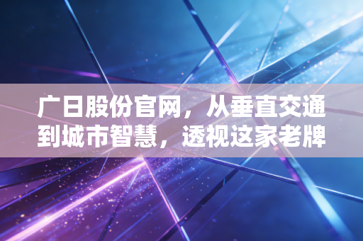 广日股份官网,从垂直交通到城市智慧,透视这家老牌国企的向上生长力