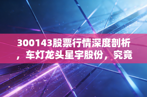 300143股票行情深度剖析，车灯龙头星宇股份，究竟是落难王子还是潜力白马？