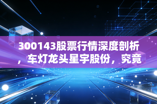300143股票行情深度剖析，车灯龙头星宇股份，究竟是落难王子还是潜力白马？