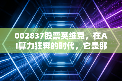 002837股票英维克，在AI算力狂奔的时代，它是那个最冷静的卖铲人