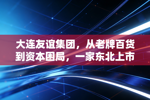 大连友谊集团,从老牌百货到资本困局,一家东北上市企业的沉浮启示录