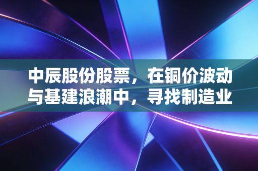 中辰股份股票,在铜价波动与基建浪潮中,寻找制造业的隐形冠军潜质