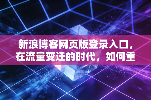新浪博客网页版登录入口，在流量变迁的时代，如何重新审视我们的数字资产？