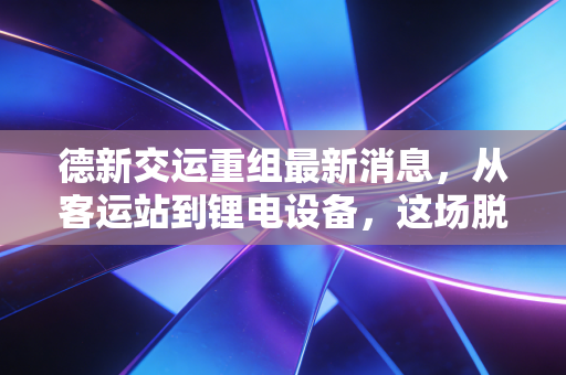 德新交运重组最新消息，从客运站到锂电设备，这场脱胎换骨的资本大戏到底值不值得看？
