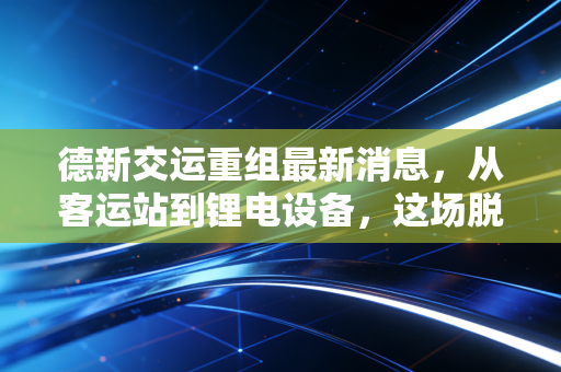 德新交运重组最新消息，从客运站到锂电设备，这场脱胎换骨的资本大戏到底值不值得看？
