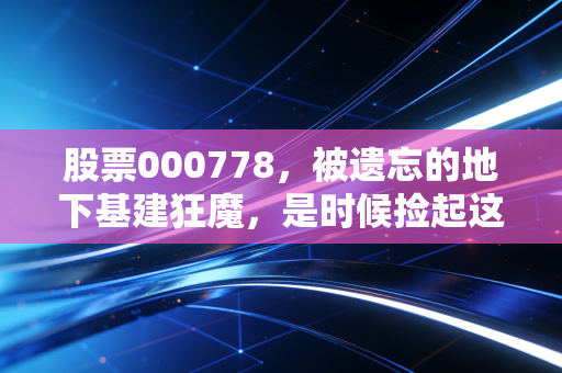 股票000778,被遗忘的地下基建狂魔,是时候捡起这块低估值金砖了吗?