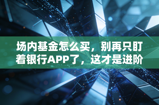 场内基金怎么买,别再只盯着银行APP了,这才是进阶投资者的隐形财富密码