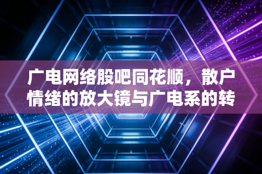 广电网络股吧同花顺,散户情绪的放大镜与广电系的转型突围