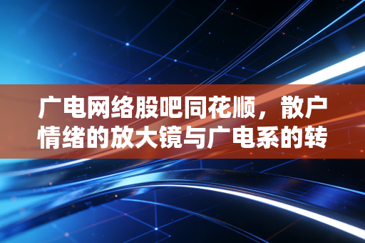广电网络股吧同花顺,散户情绪的放大镜与广电系的转型突围