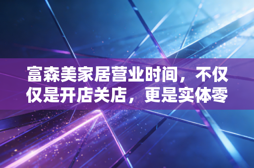 富森美家居营业时间,不仅仅是开店关店,更是实体零售的一场突围战