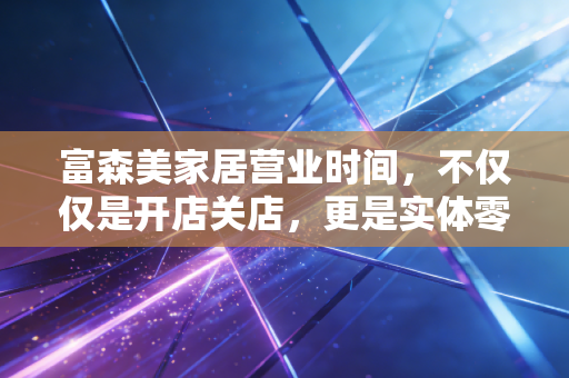 富森美家居营业时间,不仅仅是开店关店,更是实体零售的一场突围战