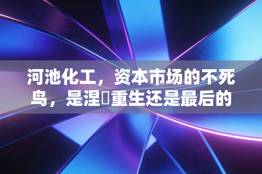 河池化工，资本市场的不死鸟，是涅槃重生还是最后的疯狂？