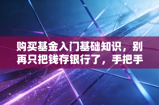 购买基金入门基础知识，别再只把钱存银行了，手把手教你开启理财第一步