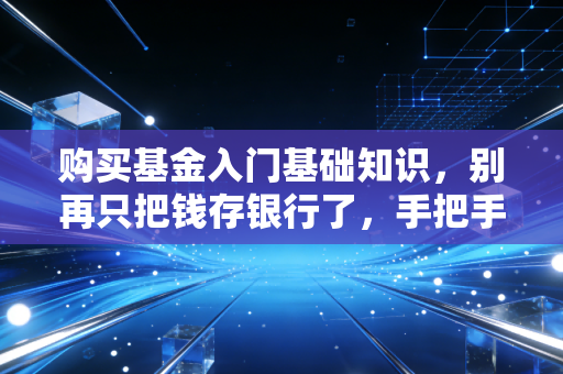 购买基金入门基础知识，别再只把钱存银行了，手把手教你开启理财第一步