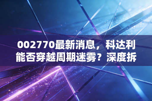 002770最新消息，科达利能否穿越周期迷雾？深度拆解这只锂电结构件龙头的未来