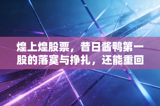 煌上煌股票,昔日酱鸭第一股的落寞与挣扎,还能重回餐桌C位吗?