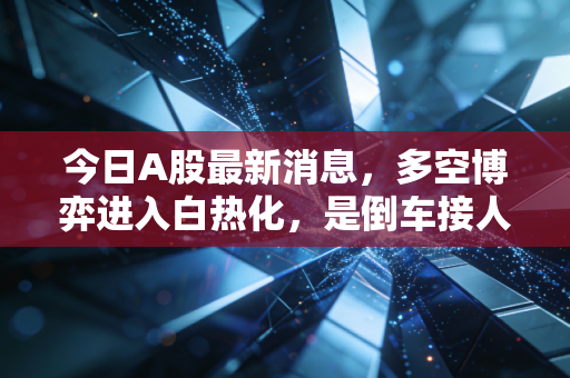今日A股最新消息，多空博弈进入白热化，是倒车接人还是反弹终点？深度复盘与投资心法