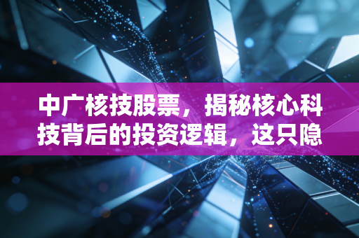 中广核技股票,揭秘核心科技背后的投资逻辑,这只隐形冠军能否穿越周期?