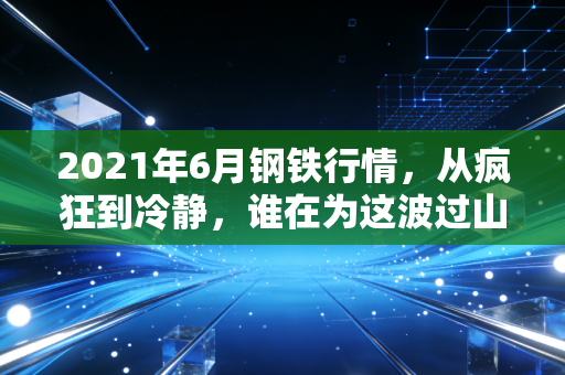 2021年6月钢铁行情,从疯狂到冷静,谁在为这波过山车买单?