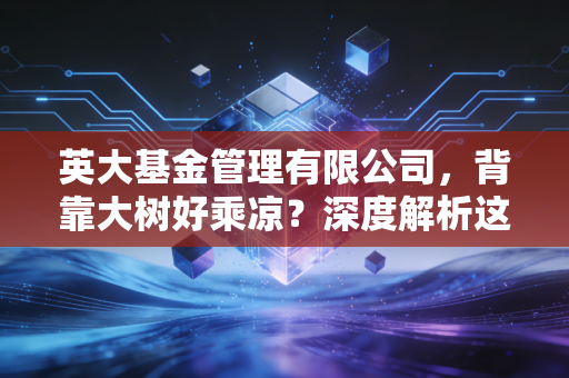 英大基金管理有限公司,背靠大树好乘凉?深度解析这家绿色金融践行者的投资底色