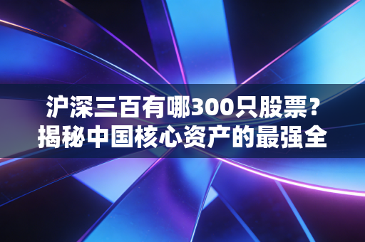 沪深三百有哪300只股票?揭秘中国核心资产的最强全家福与投资真谛