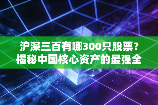 沪深三百有哪300只股票?揭秘中国核心资产的最强全家福与投资真谛