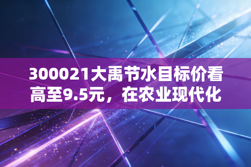 300021大禹节水目标价看高至9.5元,在农业现代化的浪潮中,这只隐形冠军是否被严重低估?