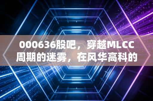 000636股吧,穿越MLCC周期的迷雾,在风华高科的起落中寻找投资定力