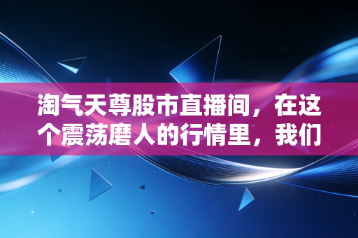 淘气天尊股市直播间,在这个震荡磨人的行情里,我们该如何守住自己的钱袋子?