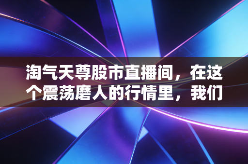淘气天尊股市直播间,在这个震荡磨人的行情里,我们该如何守住自己的钱袋子?