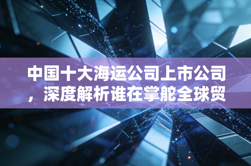 中国十大海运公司上市公司,深度解析谁在掌舵全球贸易的巨轮?