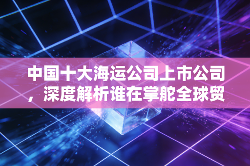 中国十大海运公司上市公司,深度解析谁在掌舵全球贸易的巨轮?