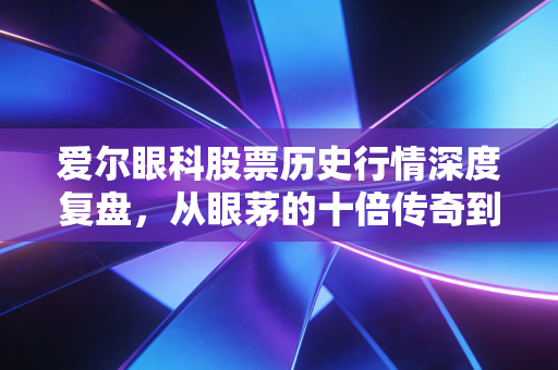 爱尔眼科股票历史行情深度复盘,从眼茅的十倍传奇到如今的迷茫,我们该如何自处?