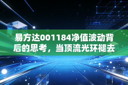 易方达001184净值波动背后的思考，当顶流光环褪去，我们该如何守住钱袋子？