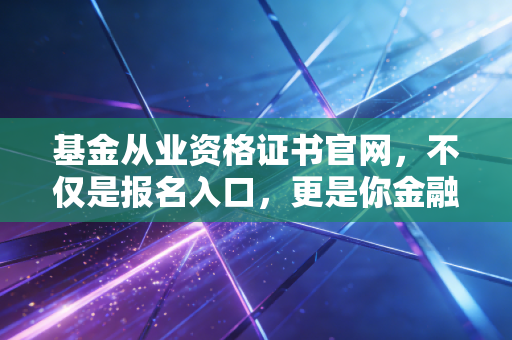 基金从业资格证书官网，不仅是报名入口，更是你金融职业生涯的第一道窄门